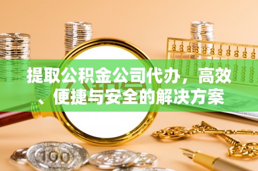 余干提取公积金公司代办，高效、便捷与安全的解决方案