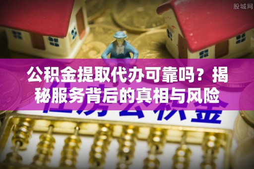 余干公积金提取代办可靠吗？揭秘服务背后的真相与风险