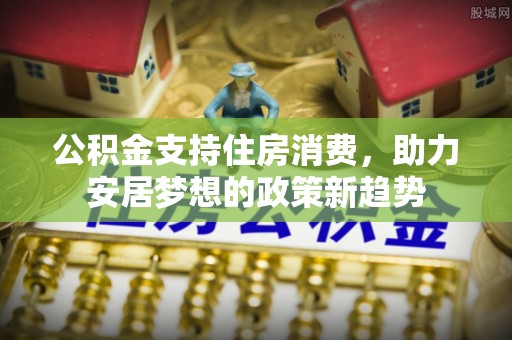 余干公积金支持住房消费，助力安居梦想的政策新趋势