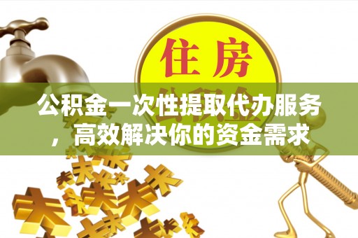 余干公积金一次性提取代办服务，高效解决你的资金需求