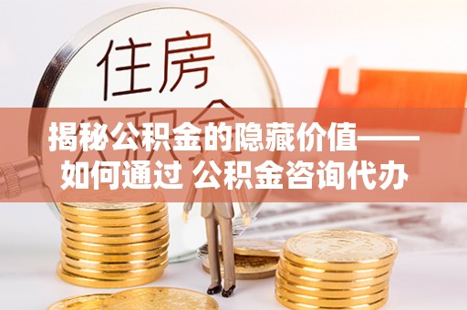余干揭秘公积金的隐藏价值——如何通过 公积金咨询代办提取 优化财富管理
