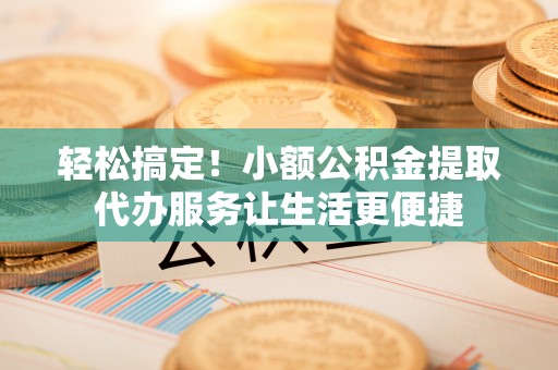余干轻松搞定！小额公积金提取代办服务让生活更便捷