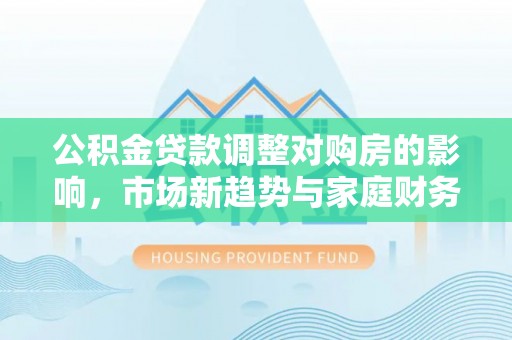 余干公积金贷款调整对购房的影响，市场新趋势与家庭财务规划