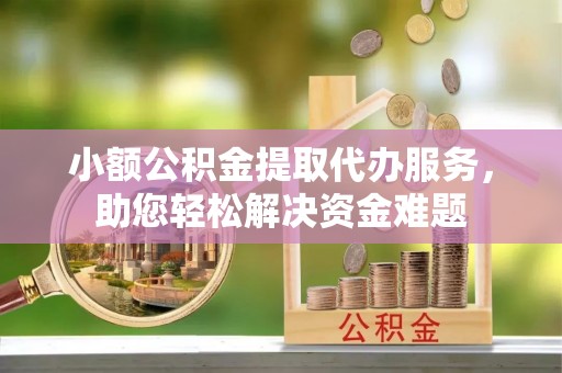 余干小额公积金提取代办服务，助您轻松解决资金难题