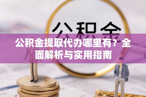 余干公积金提取代办哪里有？全面解析与实用指南