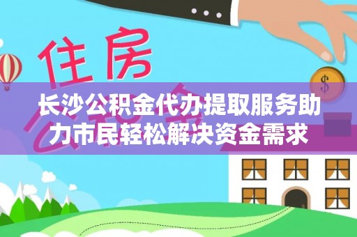 余干长沙公积金代办提取服务助力市民轻松解决资金需求