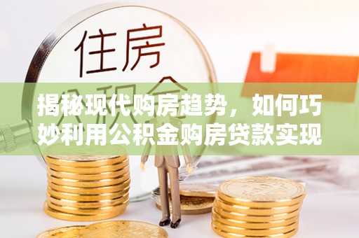 余干揭秘现代购房趋势，如何巧妙利用公积金购房贷款实现置业梦想