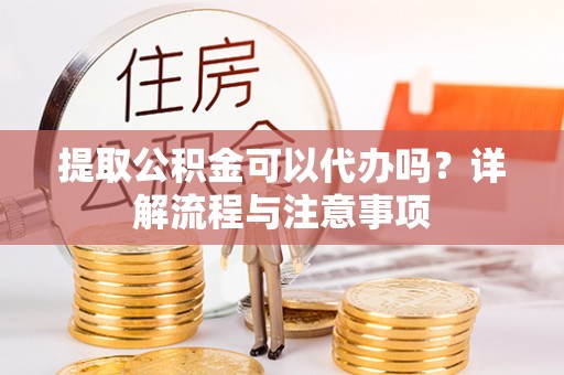 余干提取公积金可以代办吗？详解流程与注意事项