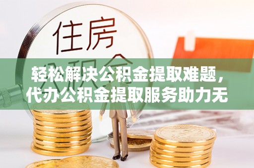 余干轻松解决公积金提取难题，代办公积金提取服务助力无忧生活