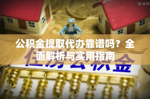 余干公积金提取代办靠谱吗？全面解析与实用指南