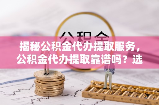 余干揭秘公积金代办提取服务，公积金代办提取靠谱吗？选择需谨慎