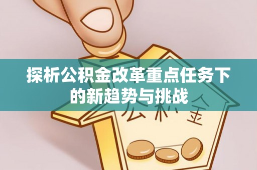 余干探析公积金改革重点任务下的新趋势与挑战