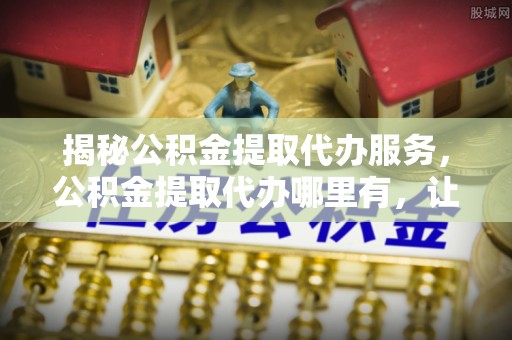 余干揭秘公积金提取代办服务，公积金提取代办哪里有，让你省时省心的解决方案