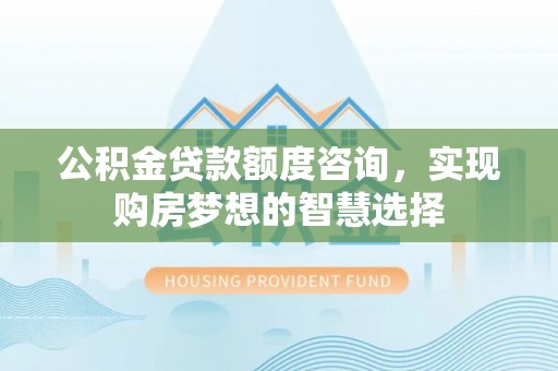 余干公积金贷款额度咨询，实现购房梦想的智慧选择
