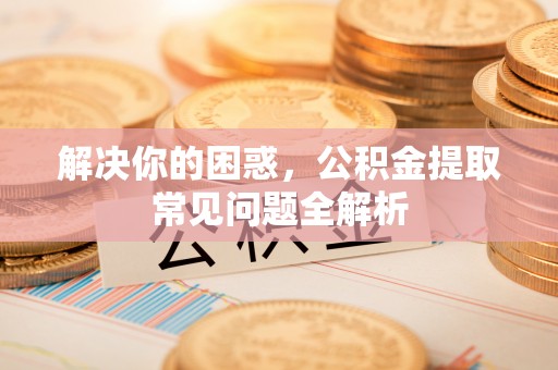 余干解决你的困惑，公积金提取常见问题全解析