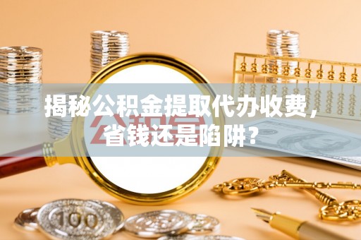 余干揭秘公积金提取代办收费，省钱还是陷阱？