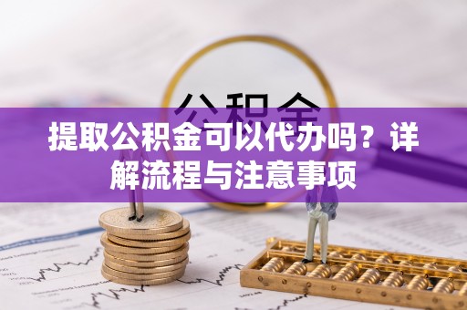 余干提取公积金可以代办吗？详解流程与注意事项