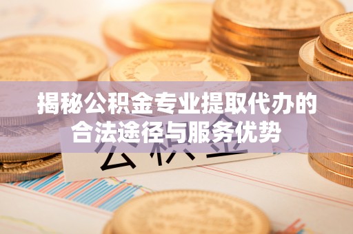 余干揭秘公积金专业提取代办的合法途径与服务优势