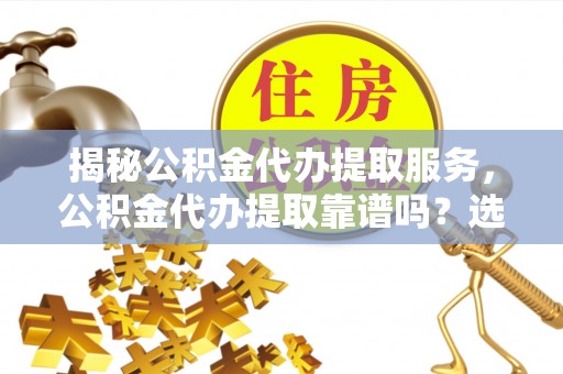 余干揭秘公积金代办提取服务，公积金代办提取靠谱吗？选择前你需要知道这些！