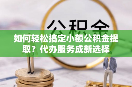 余干如何轻松搞定小额公积金提取？代办服务成新选择