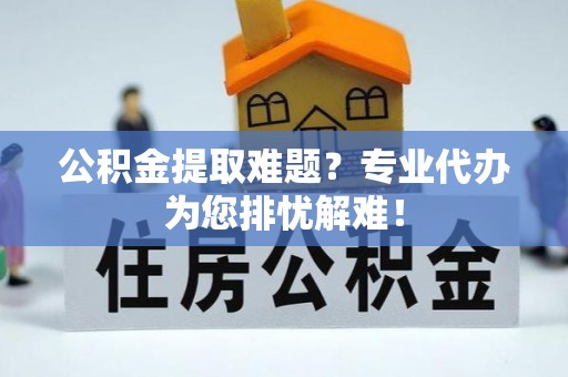 余干公积金提取难题？专业代办为您排忧解难！