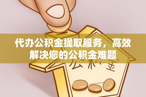 余干代办公积金提取服务，高效解决您的公积金难题