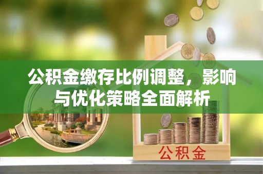 余干公积金缴存比例调整，影响与优化策略全面解析