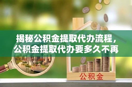 余干揭秘公积金提取代办流程，公积金提取代办要多久不再是谜题