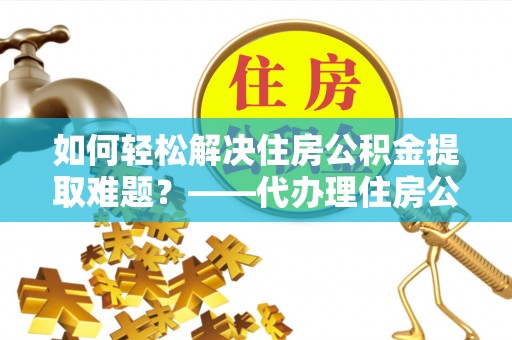 余干如何轻松解决住房公积金提取难题？——代办理住房公积金提取服务解析