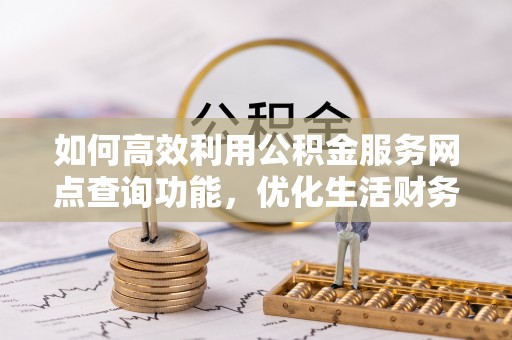 余干如何高效利用公积金服务网点查询功能，优化生活财务管理