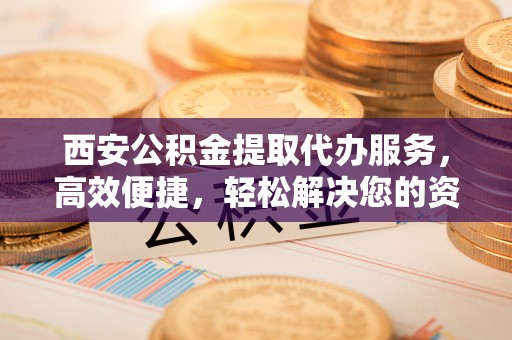 余干西安公积金提取代办服务，高效便捷，轻松解决您的资金需求