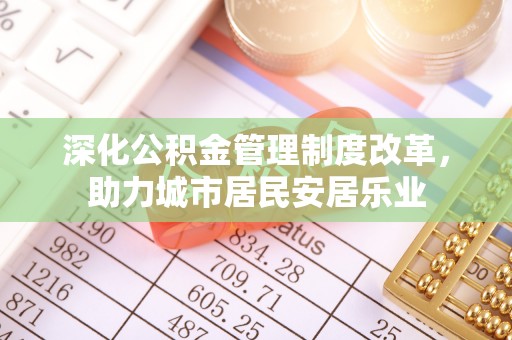 余干深化公积金管理制度改革，助力城市居民安居乐业
