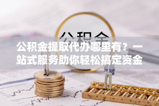 余干公积金提取代办哪里有？一站式服务助你轻松搞定资金难题