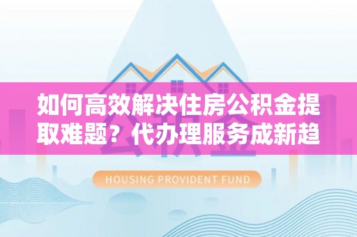 余干如何高效解决住房公积金提取难题？代办理服务成新趋势