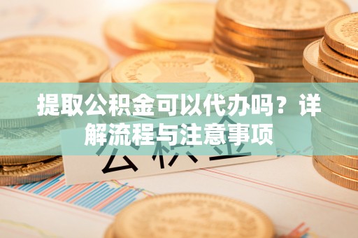 余干提取公积金可以代办吗？详解流程与注意事项