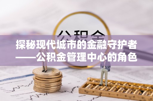 余干探秘现代城市的金融守护者——公积金管理中心的角色与使命