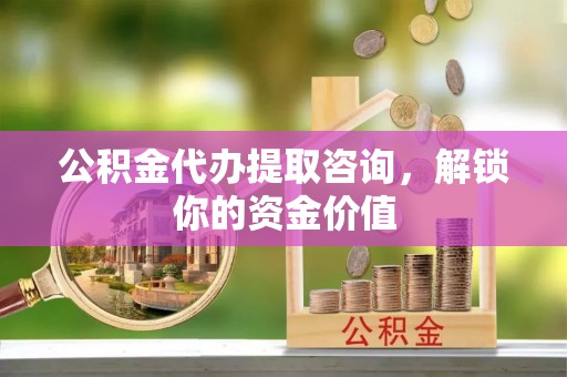 余干公积金代办提取咨询，解锁你的资金价值