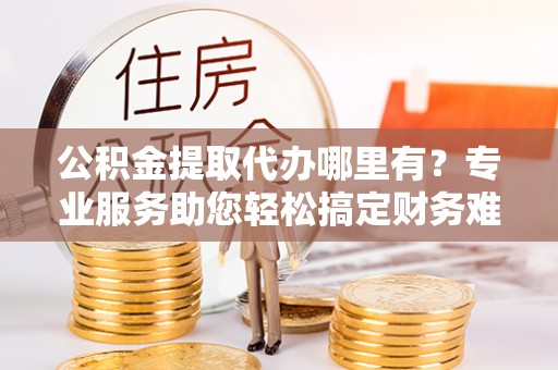 余干公积金提取代办哪里有？专业服务助您轻松搞定财务难题