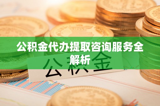 余干公积金代办提取咨询服务全解析