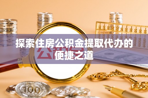 余干探索住房公积金提取代办的便捷之道