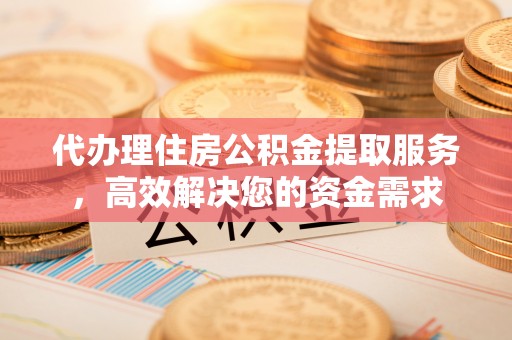 余干代办理住房公积金提取服务，高效解决您的资金需求