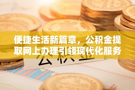 余干便捷生活新篇章，公积金提取网上办理引领现代化服务