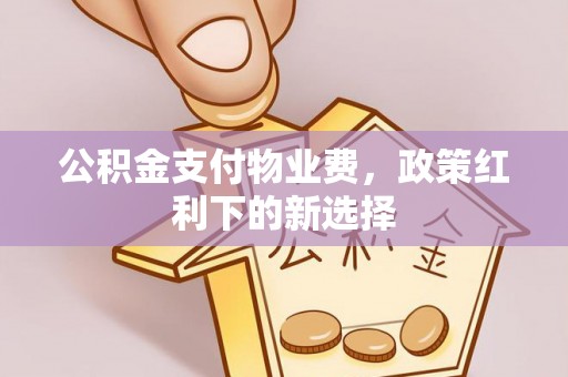 余干公积金支付物业费，政策红利下的新选择