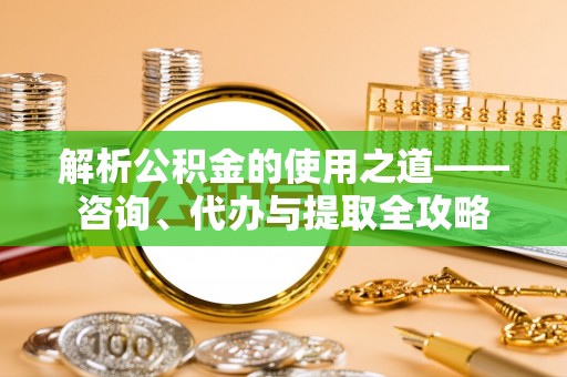 余干解析公积金的使用之道——咨询、代办与提取全攻略