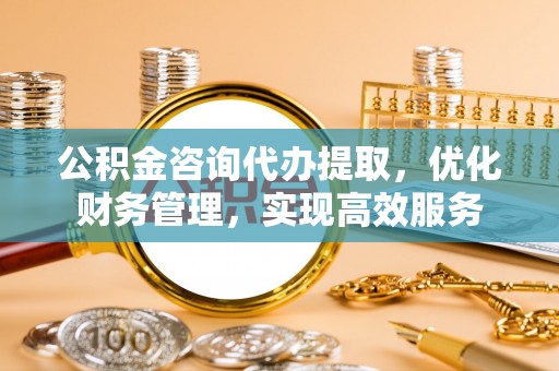 余干公积金咨询代办提取，优化财务管理，实现高效服务