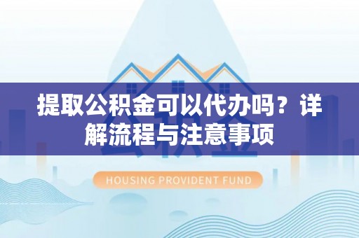 余干提取公积金可以代办吗？详解流程与注意事项