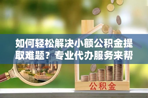 余干如何轻松解决小额公积金提取难题？专业代办服务来帮忙