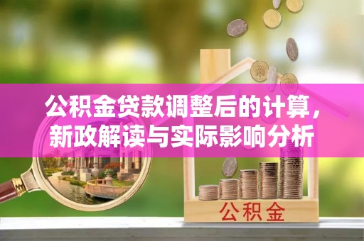 余干公积金贷款调整后的计算，新政解读与实际影响分析