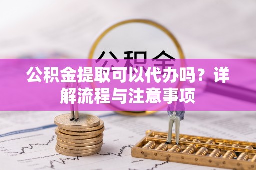 余干公积金提取可以代办吗？详解流程与注意事项