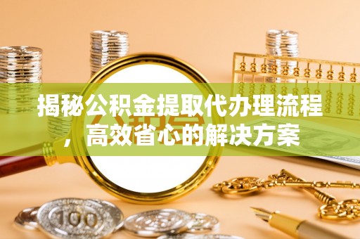 余干揭秘公积金提取代办理流程，高效省心的解决方案